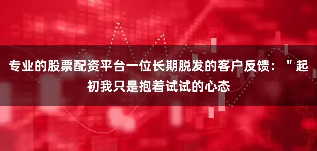 专业的股票配资平台一位长期脱发的客户反馈：＂起初我只是抱着试试的心态