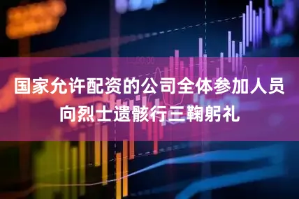 国家允许配资的公司全体参加人员向烈士遗骸行三鞠躬礼